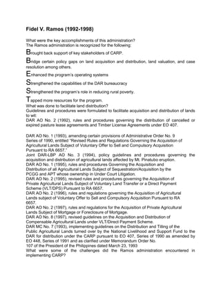 Fidel V. Ramos (1992-1998)

What were the key accomplishments of this administration?
The Ramos administration is recognized for the following:
Brought back support of key stakeholders of CARP.
Bridge certain policy gaps on land acquisition and distribution, land valuation, and case
resolution among others.
Enhanced the program’s operating systems
Strengthened the capabilities of the DAR bureaucracy
Strengthened the program’s role in reducing rural poverty.
Tapped more resources for the program.
What was done to facilitate land distribution?
Guidelines and procedures were formulated to facilitate acquisition and distribution of lands
to wit:
DAR AO No. 2 (1992), rules and procedures governing the distribution of cancelled or
expired pasture lease agreements and Timber License Agreements under EO 407.

DAR AO No. 1 (1993), amending certain provisions of Administrative Order No. 9
Series of 1990, entitled “Revised Rules and Regulations Governing the Acquisition of
Agricultural Lands Subject of Voluntary Offer to Sell and Compulsory Acquisition
Pursuant to RA 6657.”
Joint DAR-LBP AO No. 3 (1994), policy guidelines and procedures governing the
acquisition and distribution of agricultural lands affected by Mt. Pinatubo eruption.
DAR AO No. 1 (1995), rules and procedures Governing the Acquisition and
Distribution of all Agricultural Lands Subject of Sequestration/Acquisition by the
PCGG and APT whose ownership in Under Court Litigation.
DAR AO No. 2 (1995), revised rules and procedures governing the Acquisition of
Private Agricultural Lands Subject of Voluntary Land Transfer or a Direct Payment
Scheme (VLT/DPS) Pursuant to RA 6657.
DAR AO No. 2 (1996), rules and regulations governing the Acquisition of Agricultural
Lands subject of Voluntary Offer to Sell and Compulsory Acquisition Pursuant to RA
6657.
DAR AO No. 2 (1997), rules and regulations for the Acquisition of Private Agricultural
Lands Subject of Mortgage or Foreclosure of Mortgage.
DAR AO No. 8 (1997), revised guidelines on the Acquisition and Distribution of
Compensable Agricultural Lands under VLT/Direct Payment Scheme.
DAR MC No. 7 (1993), implementing guidelines on the Distribution and Tilling of the
Public Agricultural Lands turned over by the National Livelihood and Support Fund to the
DAR for distribution under the CARP pursuant to EO 407, Series of 1990 as amended by
EO 448, Series of 1991 and as clarified under Memorandum Order No.
107 of the President of the Philippines dated March 23, 1993
What were some of the challenges did the Ramos administration encountered in
implementing CARP?
 