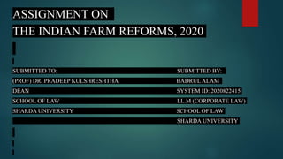 ASSIGNMENT ON
THE INDIAN FARM REFORMS, 2020
SUBMITTED TO: SUBMITTED BY:
(PROF) DR. PRADEEP KULSHRESHTHA BADRUL ALAM
DEAN SYSTEM ID: 2020822415
SCHOOL OF LAW LL.M (CORPORATE LAW)
SHARDA UNIVERSITY SCHOOL OF LAW
SHARDA UNIVERSITY
 