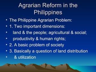 Agrarian Reform in the
               Philippines
•   The Philippine Agrarian Problem:
•   1. Two important dimensions:
•     land & the people; agricultural & social;
•     productivity & human rights;
•   2. A basic problem of society
•   3. Basically a question of land distribution
•      & utilization
 