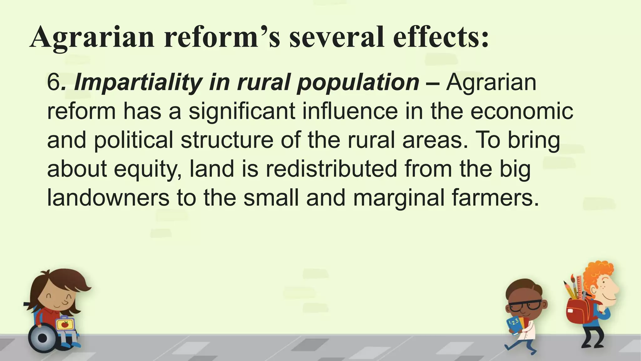 Agrarian reform’s several effects:
6. Impartiality in rural population – Agrarian
reform has a significant influence in the economic
and political structure of the rural areas. To bring
about equity, land is redistributed from the big
landowners to the small and marginal farmers.
 