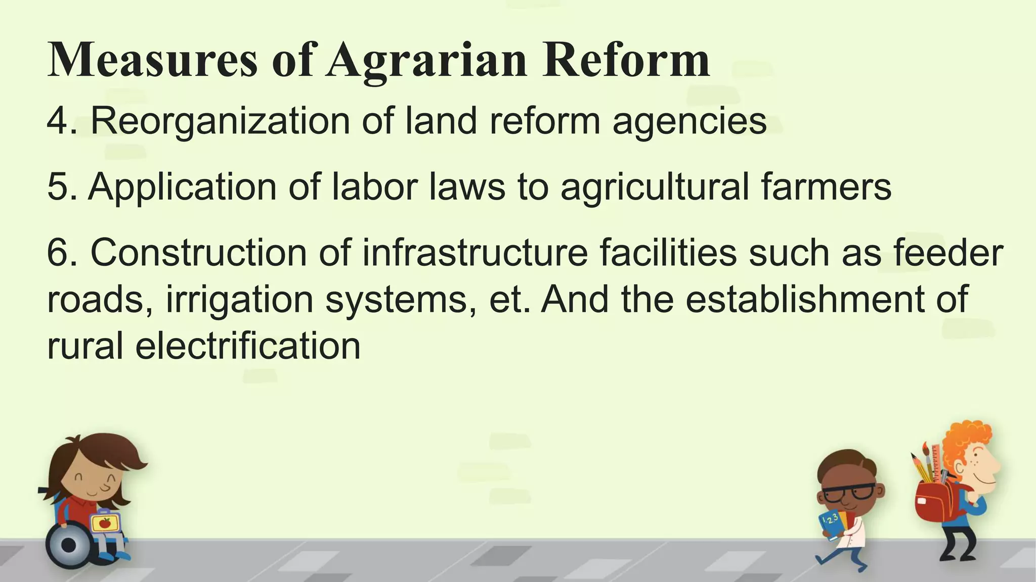 Measures of Agrarian Reform
4. Reorganization of land reform agencies
5. Application of labor laws to agricultural farmers
6. Construction of infrastructure facilities such as feeder
roads, irrigation systems, et. And the establishment of
rural electrification
 