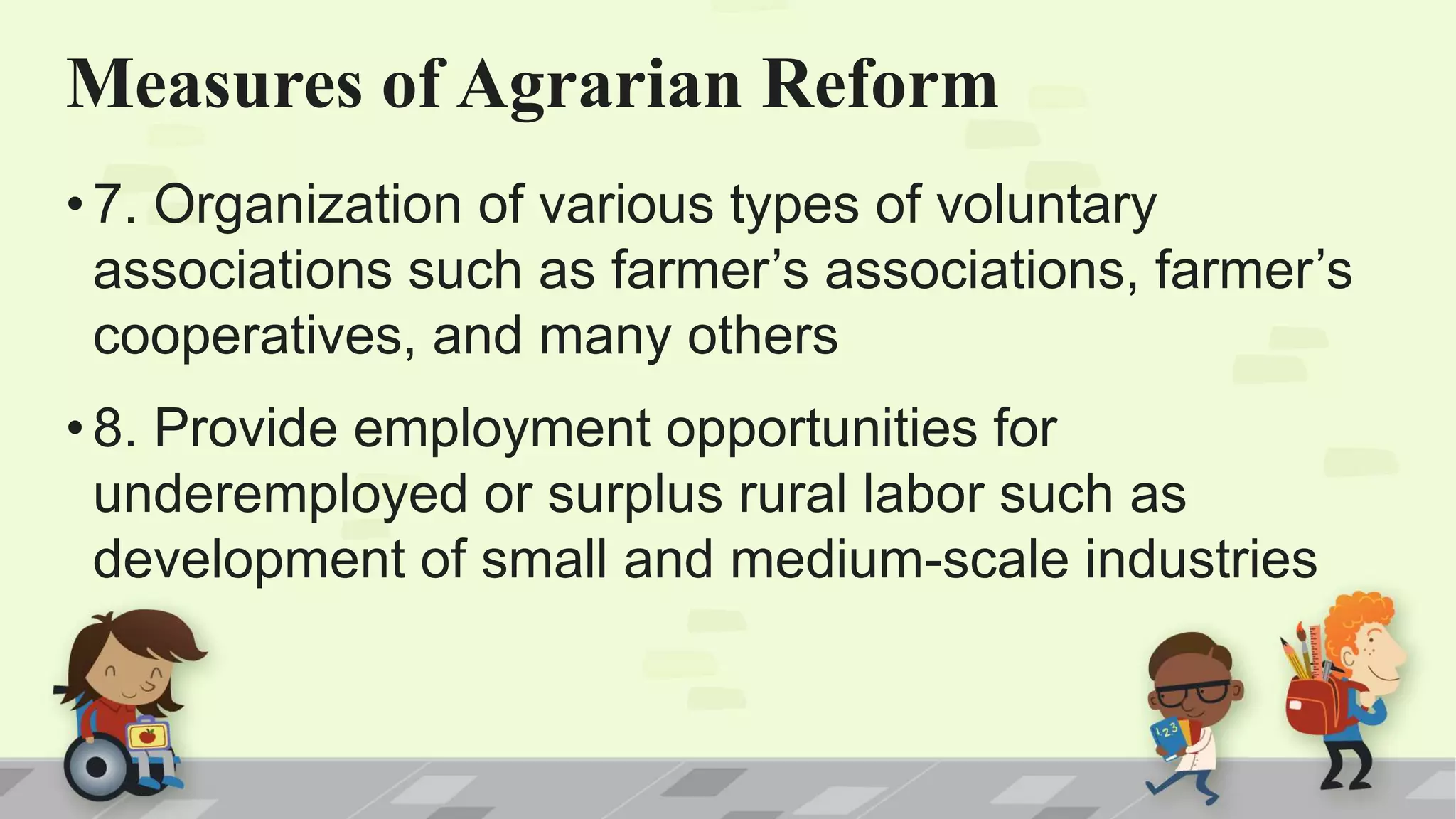 •7. Organization of various types of voluntary
associations such as farmer’s associations, farmer’s
cooperatives, and many others
•8. Provide employment opportunities for
underemployed or surplus rural labor such as
development of small and medium-scale industries
Measures of Agrarian Reform
 