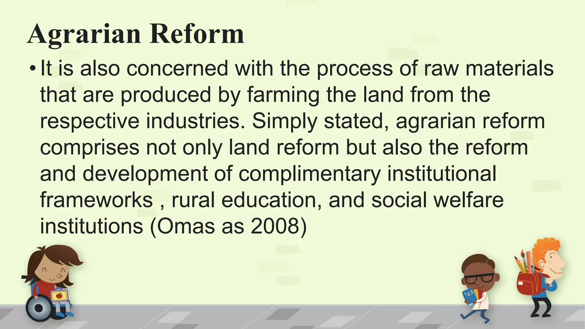 Agrarian Reform
•It is also concerned with the process of raw materials
that are produced by farming the land from the
respective industries. Simply stated, agrarian reform
comprises not only land reform but also the reform
and development of complimentary institutional
frameworks , rural education, and social welfare
institutions (Omas as 2008)
 