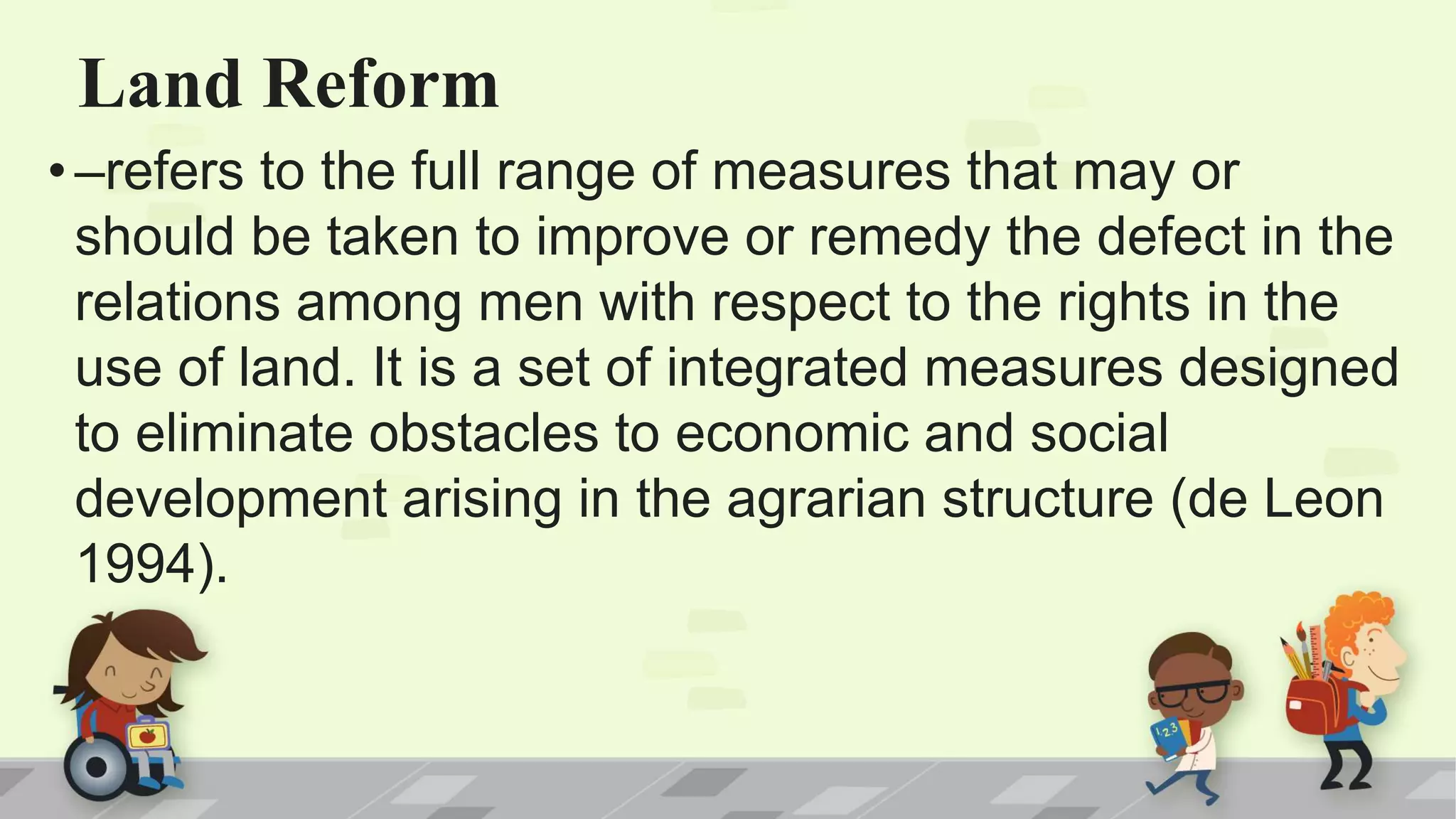 Land Reform
• –refers to the full range of measures that may or
should be taken to improve or remedy the defect in the
relations among men with respect to the rights in the
use of land. It is a set of integrated measures designed
to eliminate obstacles to economic and social
development arising in the agrarian structure (de Leon
1994).
 