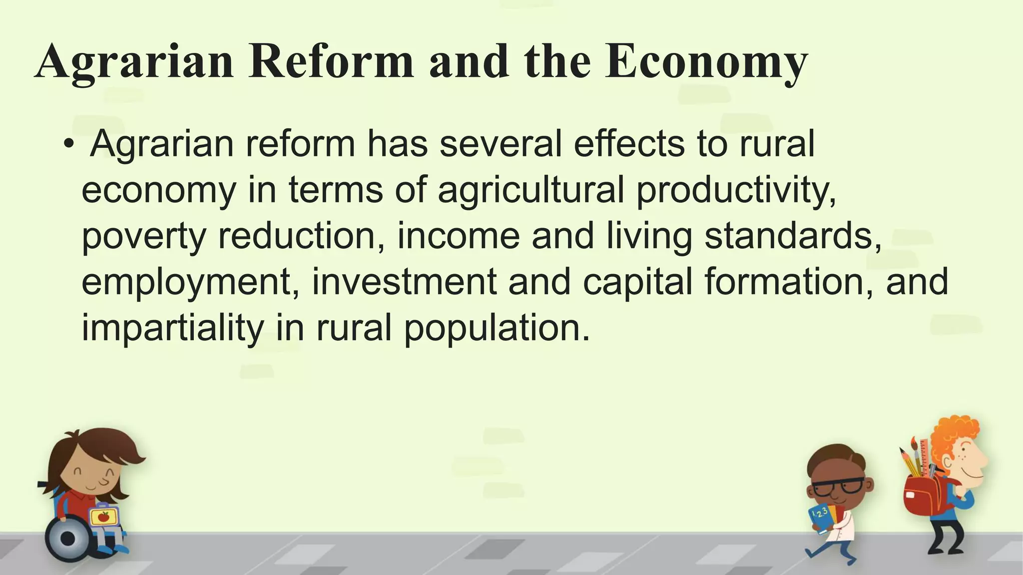 Agrarian Reform and the Economy
• Agrarian reform has several effects to rural
economy in terms of agricultural productivity,
poverty reduction, income and living standards,
employment, investment and capital formation, and
impartiality in rural population.
 