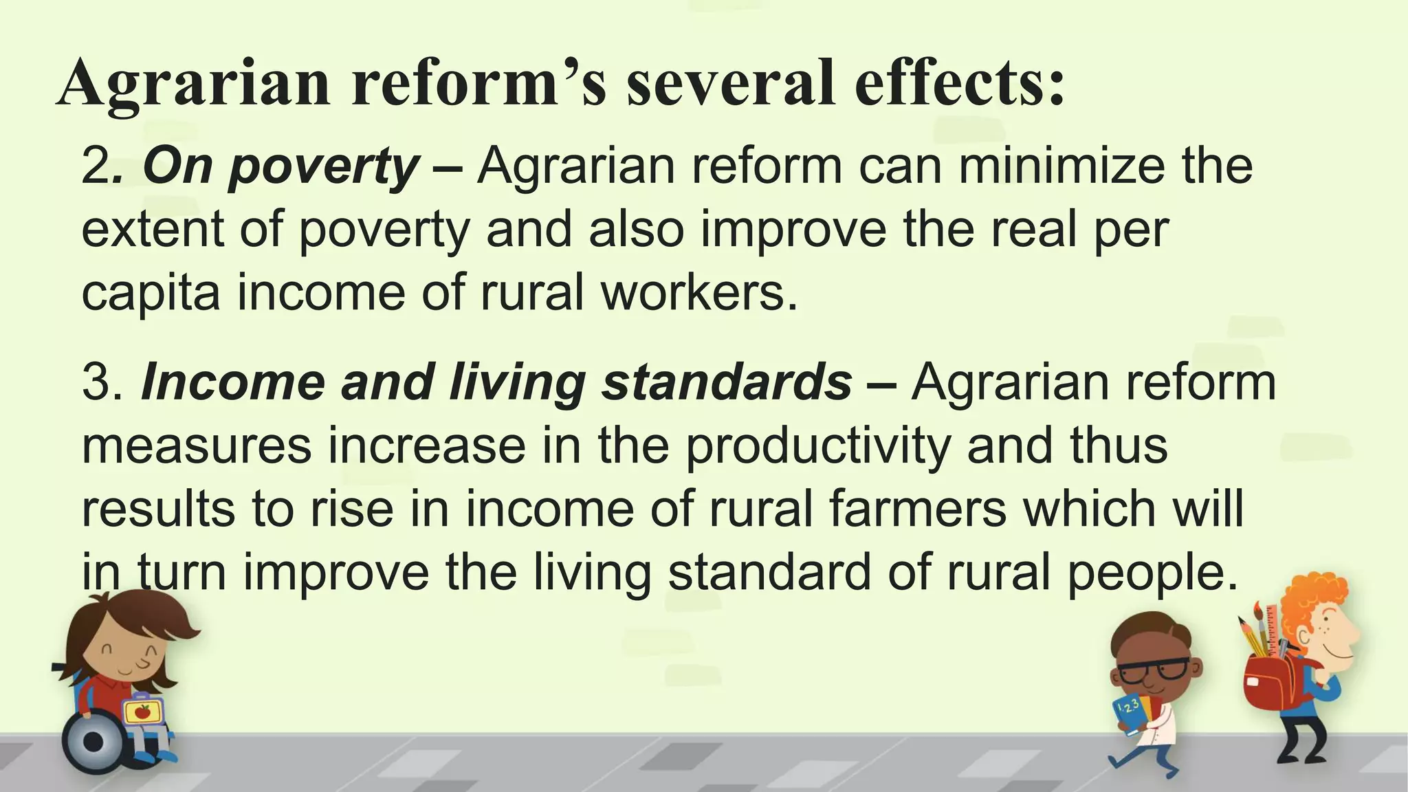 Agrarian reform’s several effects:
2. On poverty – Agrarian reform can minimize the
extent of poverty and also improve the real per
capita income of rural workers.
3. Income and living standards – Agrarian reform
measures increase in the productivity and thus
results to rise in income of rural farmers which will
in turn improve the living standard of rural people.
 