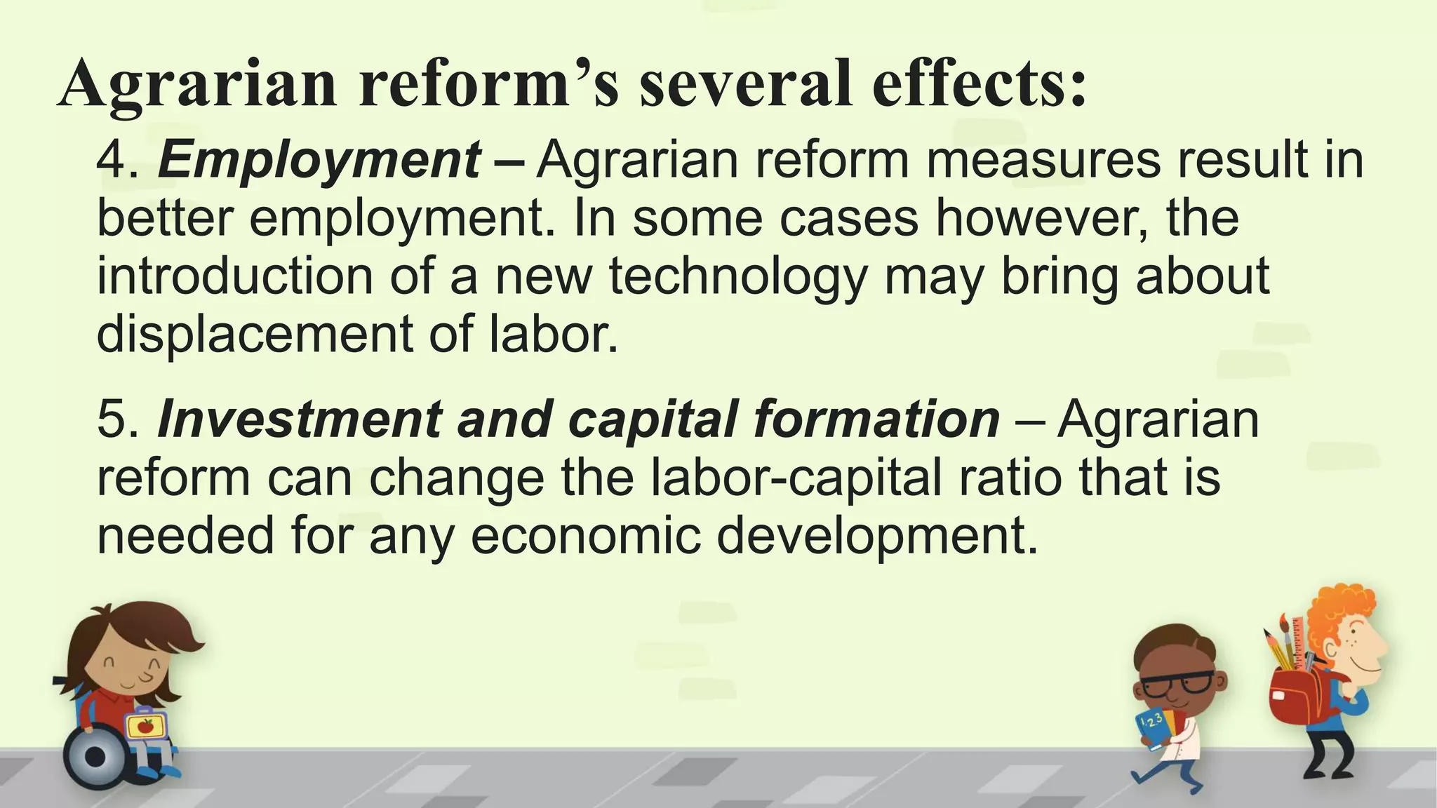 Agrarian reform’s several effects:
4. Employment – Agrarian reform measures result in
better employment. In some cases however, the
introduction of a new technology may bring about
displacement of labor.
5. Investment and capital formation – Agrarian
reform can change the labor-capital ratio that is
needed for any economic development.
 