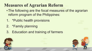 Measures of Agrarian Reform
• The following are the focal measures of the agrarian
reform program of the Philippines:
1. *Public health provisions
2. *Family planning
3. Education and training of farmers
 