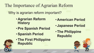 The Importance of Agrarian Reform
•Agrarian Reform
History
•Pre Spanish Period
•Spanish Period
•The First Philippine
Republic
Why is agrarian reform important?
•American Period
•Japanese Period
•The Philippine
Republic
 