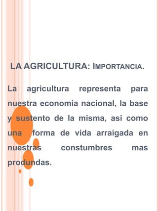 LA AGRICULTURA: IMPORTANCIA.
La agricultura representa para
nuestra economia nacional, la base
y sustento de la misma, asi como
una forma de vida arraigada en
nuestras constumbres mas
produndas.
 