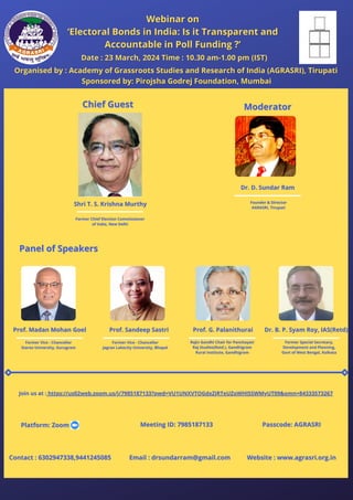 Prof. Sandeep Sastri
Prof. Sandeep Sastri Prof. G. Palanithurai
Prof. G. Palanithurai Dr. B. P. Syam Roy, IAS(Retd)
Dr. B. P. Syam Roy, IAS(Retd)
Former Special Secretary,
Former Special Secretary,
Development and Planning,
Development and Planning,
Govt of West Bengal, Kolkata
Govt of West Bengal, Kolkata
Shri T. S. Krishna Murthy
Shri T. S. Krishna Murthy
Organised by : Academy of Grassroots Studies and Research of India (AGRASRI), Tirupati
Organised by : Academy of Grassroots Studies and Research of India (AGRASRI), Tirupati
Date : 23 March, 2024 Time : 10.30 am-1.00 pm (IST)
Date : 23 March, 2024 Time : 10.30 am-1.00 pm (IST)
Chief Guest
Chief Guest
Meeting ID: 7985187133
Meeting ID: 7985187133
Contact : 6302947338,9441245085
Contact : 6302947338,9441245085 Email : drsundarram@gmail.com
Email : drsundarram@gmail.com Website : www.agrasri.org.in
Website : www.agrasri.org.in
Moderator
Moderator
Panel of Speakers
Panel of Speakers
Former Vice - Chancellor
Former Vice - Chancellor
Jagran Lakecity University, Bhopal
Jagran Lakecity University, Bhopal
Rajiv Gandhi Chair for Panchayati
Rajiv Gandhi Chair for Panchayati
Raj Studies(Retd.), Gandhigram
Raj Studies(Retd.), Gandhigram
Rural Institute, Gandhigram
Rural Institute, Gandhigram
Join us at :
Join us at : https://us02web.zoom.us/j/7985187133?pwd=VU1UNXVTOGdxZjRTeUZoWHI5SWMyUT09&omn=84333573267
https://us02web.zoom.us/j/7985187133?pwd=VU1UNXVTOGdxZjRTeUZoWHI5SWMyUT09&omn=84333573267
Passcode: AGRASRI
Passcode: AGRASRI
Prof. Madan Mohan Goel
Prof. Madan Mohan Goel
Former Vice - Chancellor
Former Vice - Chancellor
Starex University, Gurugram
Starex University, Gurugram
Webinar on
Webinar on
‘Electoral Bonds in India: Is it Transparent and
‘Electoral Bonds in India: Is it Transparent and
Accountable in Poll Funding ?’
Accountable in Poll Funding ?’
Former Chief Election Commissioner
Former Chief Election Commissioner
of India, New Delhi
of India, New Delhi
Platform: Zoom
Platform: Zoom
Sponsored by: Pirojsha Godrej Foundation, Mumbai
Sponsored by: Pirojsha Godrej Foundation, Mumbai
Dr. D. Sundar Ram
Dr. D. Sundar Ram
Founder & Director
Founder & Director
AGRASRI, Tirupati
AGRASRI, Tirupati
 