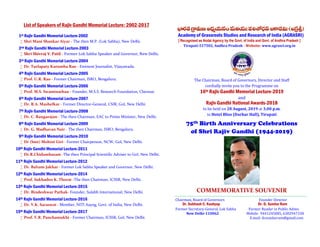List of Speakers of Rajiv Gandhi Memorial Lecture: 2002-2017
1st Rajiv Gandhi Memorial Lecture-2002
 Shri Mani Shankar Aiyar - The then M.P. (Lok Sabha), New Delhi.
2nd Rajiv Gandhi Memorial Lecture-2003
 Shri Shivraj V. Patil - Former Lok Sabha Speaker and Governor, New Delhi.
3rd Rajiv Gandhi Memorial Lecture-2004
 Dr. Turlapaty Kutumba Rao - Eminent Journalist, Vijayawada.
4th Rajiv Gandhi Memorial Lecture-2005
 Prof. U.R. Rao - Former Chairman, ISRO, Bengaluru.
5th Rajiv Gandhi Memorial Lecture-2006
 Prof. M.S. Swaminathan - Founder, M.S.S. Research Foundation, Chennai.
6th Rajiv Gandhi Memorial Lecture-2007
 Dr. R.A. Mashelkar - Former Director-General, CSIR, GoI, New Delhi.
7th Rajiv Gandhi Memorial Lecture-2008
 Dr. C. Rangarajan - The then Chairman, EAC to Prime Minister, New Delhi.
8th Rajiv Gandhi Memorial Lecture-2009
 Dr. G. Madhavan Nair - The then Chairman, ISRO, Bengaluru.
9th Rajiv Gandhi Memorial Lecture-2010
 Dr (Smt) Mohini Giri - Former Chairperson, NCW, GoI, New Delhi.
10th Rajiv Gandhi Memorial Lecture-2011
 Dr.R.Chidambaram -The then Principal Scientific Adviser to GoI, New Delhi.
11th Rajiv Gandhi Memorial Lecture-2012
 Dr. Balram Jakhar - Former Lok Sabha Speaker and Governor, New Delhi.
12th Rajiv Gandhi Memorial Lecture-2014
 Prof. Sukhadeo K. Thorat -The then Chairman, ICSSR, New Delhi.
13th Rajiv Gandhi Memorial Lecture-2015
 Dr. Bindeshwar Pathak- Founder, Sulabh International, New Delhi.
14th Rajiv Gandhi Memorial Lecture-2016
 Dr. V.K. Saraswat - Member, NITI Aayog, Govt. of India, New Delhi.
15th Rajiv Gandhi Memorial Lecture-2017
 Prof. V.R. Panchamukhi - Former Chairman, ICSSR, GoI, New Delhi.
Academy of Grassroots Studies and Research of India (AGRASRI)
[ Recognised as Nodal Agency by the Govt. of India and Govt. of Andhra Pradesh ]
Tirupati-517502, Andhra Pradesh - Website: www.agrasri.org.in
The Chairman, Board of Governors, Director and Staff
cordially invite you to the Programme on
16th Rajiv Gandhi Memorial Lecture-2019
and
Rajiv Gandhi National Awards-2018
to be held on 20 August, 2019 at 3.00 p.m.
in Hotel Bliss (Darbar Hall), Tirupati
75th Birth Anniversary Celebrations
of Shri Rajiv Gandhi (1944-2019)
COMMEMORATIVE SOUVENIR
……………………………………………………………………………………………………………………………………………………..
Chairman, Board of Governors Founder Director
Dr. Subhash C. Kashyap Dr. D. Sundar Ram
Former Secretary-General, Lok Sabha Former Reader in Public Admn.
New Delhi-110062 Mobile: 9441245085, 6302947338
E.mail: drsundarram@gmail.com
 