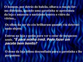 O homem, por detrás do balcão, olhava a rua de for-
ma distraída, quando uma garotinha se aproximou
da loja e amassou o narizinho contra o vidro da .
vitrina...
Os olhos da cor do céu brilharam quando viu determi-
nado objeto.
                  .                      .
Entrou na loja e pediu para ver o colar de turquezas
azuis. “É para minha irmã. Pode fazer um
pacote bem bonito?

O dono da loja olhou desconfiado para a garotinha e lhe
perguntou:
 