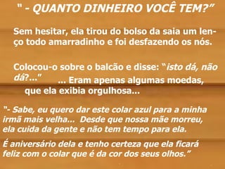 “ - QUANTO DINHEIRO VOCÊ TEM?”
  Sem hesitar, ela tirou do bolso da saia um len-
  ço todo amarradinho e foi desfazendo os nós.

          .                       .
  Colocou-o sobre o balcão e disse: “isto dá, não
  dá?...”   ... Eram apenas algumas moedas,
     que ela exibia orgulhosa...

“- Sabe, eu quero dar este colar azul para a minha
irmã mais velha... Desde que nossa mãe morreu,
ela cuida da gente e não tem tempo para ela.
É aniversário dela e tenho certeza que ela ficará
feliz com o colar que é da cor dos seus olhos.”
                             .                       .
 