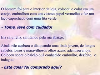 .
O homem foi para o interior da loja, colocou o colar em um
estojo, embrulhou com um vistoso papel vermelho e fez um
laço caprichado com uma fita verde.
                                            .
- Tome, leve com cuidado!              .

Ela saiu feliz, saltitando pela rua abaixo.

Ainda não acabara o dia quando uma linda jovem, de longos
cabelos loiros e maravilhosos olhos azuis, adentrou a loja.
Colocou sobre o balcão o já conhecido embrulho, desfeito, e
indagou:
                                 .            .
- Este colar foi comprado aqui?
 