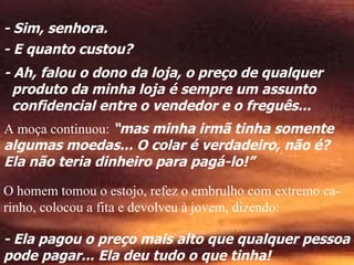 - Sim, senhora.
                           .    ..       .
- E quanto custou?        .                     .
- Ah, falou o dono da loja, o preço de qualquer
  produto da minha loja é sempre um assunto
  confidencial entre o vendedor e o freguês...
A moça continuou: “mas minha irmã tinha somente
algumas moedas... O colar é verdadeiro, não é?
Ela não teria dinheiro para pagá-lo!”

O homem tomou o estojo, refez o embrulho com extremo ca-
rinho, colocou a fita e devolveu à jovem, dizendo:

- Ela pagou o preço mais alto que qualquer pessoa
pode pagar... Ela deu tudo o que tinha!
 