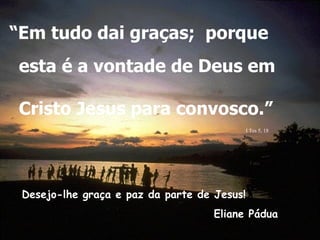 “Em tudo dai graças; porque
esta é a vontade de Deus em

Cristo Jesus para convosco.”
                                         .I Tes 5, 18



 Desejo-lhe graça e paz da parte de Jesus!
         .
 .                                  Eliane Pádua
 
