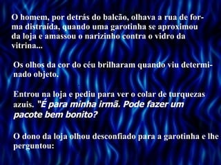 O homem, por detrás do balcão, olhava a rua de for-ma distraída, quando uma garotinha se aproximou da loja e amassou o narizinho contra o vidro da vitrina... Os olhos da cor do céu brilharam quando viu determi-nado objeto. Entrou na loja e pediu para ver o colar de turquezas azuis.  “É para minha irmã. Pode fazer um pacote bem bonito? O dono da loja olhou desconfiado para a garotinha e lhe perguntou: . . . 