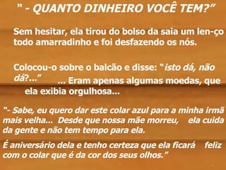 Sem hesitar, ela tirou do bolso da saia um len-ço todo amarradinho e foi desfazendo os nós. ... Eram apenas algumas moedas, que ela exibia orgulhosa... Colocou-o sobre o balcão e disse: “ isto dá, não dá ?...” “  - QUANTO DINHEIRO VOCÊ TEM?” “ - Sabe, eu quero dar este colar azul para a minha irmã mais velha...  Desde que nossa mãe morreu,  ela cuida da gente e não tem tempo para ela.  É aniversário dela e tenho certeza que ela ficará  feliz com o colar que é da cor dos seus olhos.” . . . . 