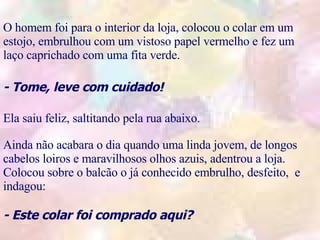 O homem foi para o interior da loja, colocou o colar em um estojo, embrulhou com um vistoso papel vermelho e fez um laço caprichado com uma fita verde. - Tome, leve com cuidado! Ela saiu feliz, saltitando pela rua abaixo. Ainda não acabara o dia quando uma linda jovem, de longos cabelos loiros e maravilhosos olhos azuis, adentrou a loja. Colocou sobre o balcão o já conhecido embrulho, desfeito,  e indagou: - Este colar foi comprado aqui?   .  . .  . .  