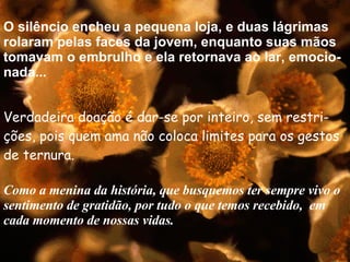 O silêncio encheu a pequena loja, e duas lágrimas rolaram pelas faces da jovem, enquanto suas mãos tomavam o embrulho e ela retornava ao lar, emocio-nada... Verdadeira doação é dar-se por inteiro, sem restri-ções, pois quem ama não coloca limites para os gestos de ternura. Como a menina da história, que busquemos ter sempre vivo o sentimento de gratidão, por tudo o que temos recebido,  em cada momento de nossas vidas. .. . . . . 