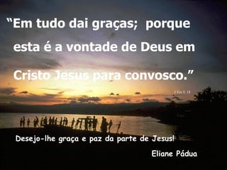 Desejo-lhe graça e paz da parte de Jesus! Eliane Pádua “ Em tudo dai graças;  porque esta é a vontade de Deus em Cristo Jesus para convosco.”   . . I Tes 5, 18 . 