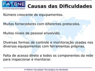 Causas das Dificuldades 
Número crescente de equipamentos. 
Muitos fornecedores com diferentes protocolos. 
Muitos níveis de pessoal envolvido. 
Diversas formas de controle e monitoração usadas nos 
diversos equipamentos com ferramentas próprias. 
Falta de acesso direto a todos os componentes da rede 
para inspecionar e monitorar. 
 
