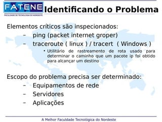 Identificando o Problema 
Elementos críticos são inspecionados: 
– ping (packet internet groper) 
– traceroute ( linux ) / tracert ( Windows ) 
• Utilitário de rastreamento de rota usado para 
determinar o caminho que um pacote ip foi obtido 
para alcançar um destino 
Escopo do problema precisa ser determinado: 
– Equipamentos de rede 
– Servidores 
– Aplicações 
 