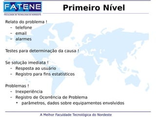 Primeiro Nível 
Relato do problema ! 
– telefone 
– email 
– alarmes 
Testes para determinação da causa ! 
Se solução imediata ! 
– Resposta ao usuário 
– Registro para fins estatísticos 
Problemas ! 
– Inexperiência 
– Registro de Ocorrência de Problema 
• parâmetros, dados sobre equipamentos envolvidos 
 