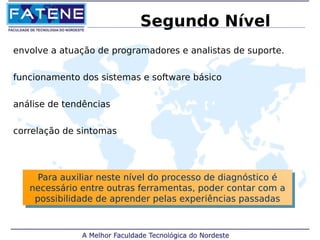 Segundo Nível 
envolve a atuação de programadores e analistas de suporte. 
funcionamento dos sistemas e software básico 
análise de tendências 
correlação de sintomas 
Para auxiliar neste nível do processo de diagnóstico é 
necessário entre outras ferramentas, poder contar com a 
possibilidade de aprender pelas experiências passadas 
Para auxiliar neste nível do processo de diagnóstico é 
necessário entre outras ferramentas, poder contar com a 
possibilidade de aprender pelas experiências passadas 
 
