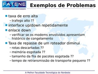 Exemplos de Problemas 
 taxa de erro alta 
– trafego alto ?? 
 interface up/down repetidamente 
 enlace down 
– verificar se os modems envolvidos apresentam 
histórico de congelamento 
 Taxa de repasse de um roteador diminui 
– rotas descartadas ?? 
– memória esgotada ?? 
– tamanho da fila de pacotes esgotada ?? 
– tempo de retransmissão de transporte pequeno ?? 
 