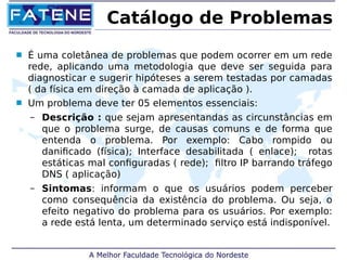 Catálogo de Problemas 
 É uma coletânea de problemas que podem ocorrer em um rede 
rede, aplicando uma metodologia que deve ser seguida para 
diagnosticar e sugerir hipóteses a serem testadas por camadas 
( da física em direção à camada de aplicação ). 
 Um problema deve ter 05 elementos essenciais: 
– Descrição : que sejam apresentandas as circunstâncias em 
que o problema surge, de causas comuns e de forma que 
entenda o problema. Por exemplo: Cabo rompido ou 
danificado (física); Interface desabilitada ( enlace); rotas 
estáticas mal configuradas ( rede); filtro IP barrando tráfego 
DNS ( aplicação) 
– Sintomas: informam o que os usuários podem perceber 
como consequência da existência do problema. Ou seja, o 
efeito negativo do problema para os usuários. Por exemplo: 
a rede está lenta, um determinado serviço está indisponível. 
 
