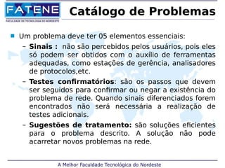 Catálogo de Problemas 
 Um problema deve ter 05 elementos essenciais: 
– Sinais : não são percebidos pelos usuários, pois eles 
só podem ser obtidos com o auxílio de ferramentas 
adequadas, como estações de gerência, analisadores 
de protocolos,etc. 
– Testes confirmatórios: são os passos que devem 
ser seguidos para confirmar ou negar a existência do 
problema de rede. Quando sinais diferenciados forem 
encontrados não será necessária a realização de 
testes adicionais. 
– Sugestões de tratamento: são soluções eficientes 
para o problema descrito. A solução não pode 
acarretar novos problemas na rede. 
 