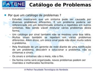 Catálogo de Problemas 
 Por que um catálogo de problemas ? 
– Estudos mostraram que um sintoma pode ser causado por 
diversos problemas diferentes. E um problema poderia ser 
referenciado em um determinado sintoma e repetidos em outros 
sintomas. Não sendo viável misturar vários problemas desta 
forma. 
– Um catálogo por sinal também não se mostrou uma boa idéia. 
Muitos sinais também se repetem em vários problemas 
diferentes. Além disso, um único sinal pode não dizer muito sobre 
o problema. 
– Pela finalidade de um gerente de rede diante de uma notificação 
de um problema, descobrir e solucionar o problema, não os 
sintomas e sinais. 
– Os sinais e sintomas são o meio, não o fim. 
– Da forma como será organizado, novos problemas podem ser 
inseridos e melhorados facilmente. 
 