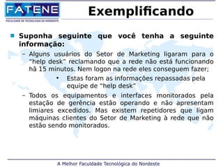 Exemplificando 
 Suponha seguinte que você tenha a seguinte 
informação: 
– Alguns usuários do Setor de Marketing ligaram para o 
“help desk” reclamando que a rede não está funcionando 
hã 15 minutos. Nem logon na rede eles conseguem fazer; 
• Estas foram as informações repassadas pela 
equipe de “help desk” 
– Todos os equipamentos e interfaces monitorados pela 
estação de gerência estão operando e não apresentam 
limiares excedidos. Mas existem repetidores que ligam 
máquinas clientes do Setor de Marketing à rede que não 
estão sendo monitorados. 
 