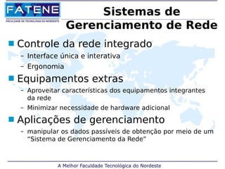 Sistemas de 
Gerenciamento de Rede 
 Controle da rede integrado 
– Interface única e interativa 
– Ergonomia 
 Equipamentos extras 
– Aproveitar características dos equipamentos integrantes 
da rede 
– Minimizar necessidade de hardware adicional 
 Aplicações de gerenciamento 
– manipular os dados passíveis de obtenção por meio de um 
“Sistema de Gerenciamento da Rede” 
 