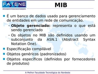 MIB 
 É um banco de dados usado para gerenciamento 
de entidades em um rede de comunicação. 
– Objeto gerenciado: representa o que está 
sendo gerenciado 
– Os objetos no MIB são definidos usando um 
subconjunto da ASN.1 (Abstract Syntax 
Notation One). 
 Especificação compilável 
 Objetos genéricos (padronizados) 
 Objetos específicos (definidos por fornecedores 
de produtos) 
 