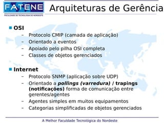 Arquiteturas de Gerência 
 OSI 
– Protocolo CMIP (camada de aplicação) 
– Orientado a eventos 
– Apoiado pelo pilha OSI completa 
– Classes de objetos gerenciados 
 Internet 
– Protocolo SNMP (aplicação sobre UDP) 
– Orientado a pollings (varredura) / trapings 
(notificações) forma de comunicação entre 
gerentes/agentes 
– Agentes simples em muitos equipamentos 
– Categorias simplificadas de objetos gerenciados 
 