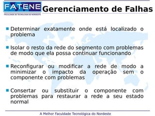 Gerenciamento de Falhas 
 Determinar exatamente onde está localizado o 
problema 
 Isolar o resto da rede do segmento com problemas 
de modo que ela possa continuar funcionando 
 Reconfigurar ou modificar a rede de modo a 
minimizar o impacto da operação sem o 
componente com problemas 
 Consertar ou substituir o componente com 
problemas para restaurar a rede a seu estado 
normal 
 
