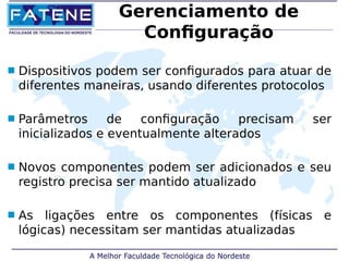 Gerenciamento de 
Configuração 
 Dispositivos podem ser configurados para atuar de 
diferentes maneiras, usando diferentes protocolos 
 Parâmetros de configuração precisam ser 
inicializados e eventualmente alterados 
 Novos componentes podem ser adicionados e seu 
registro precisa ser mantido atualizado 
 As ligações entre os componentes (físicas e 
lógicas) necessitam ser mantidas atualizadas 
 
