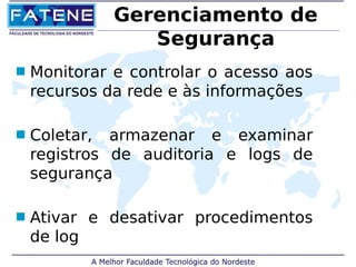Gerenciamento de 
Segurança 
 Monitorar e controlar o acesso aos 
recursos da rede e às informações 
 Coletar, armazenar e examinar 
registros de auditoria e logs de 
segurança 
 Ativar e desativar procedimentos 
de log 
 