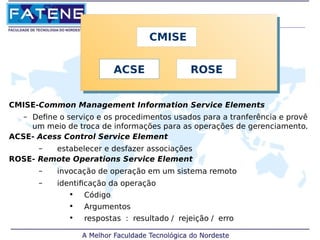 CMISE 
ACSE ROSE 
CMISE-Common Management Information Service Elements 
– Define o serviço e os procedimentos usados para a tranferência e provê 
um meio de troca de informações para as operações de gerenciamento. 
ACSE- Acess Control Service Element 
– estabelecer e desfazer associações 
ROSE- Remote Operations Service Element 
– invocação de operação em um sistema remoto 
– identificação da operação 
• Código 
• Argumentos 
• respostas : resultado / rejeição / erro 
 