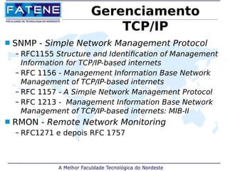 Gerenciamento 
TCP/IP 
 SNMP - Simple Network Management Protocol 
– RFC1155 Structure and Identification of Management 
Information for TCP/IP-based internets 
– RFC 1156 - Management Information Base Network 
Management of TCP/IP-based internets 
– RFC 1157 - A Simple Network Management Protocol 
– RFC 1213 - Management Information Base Network 
Management of TCP/IP-based internets: MIB-II 
 RMON - Remote Network Monitoring 
– RFC1271 e depois RFC 1757 
 