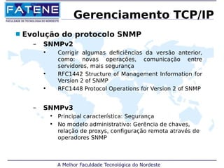 Gerenciamento TCP/IP 
 Evolução do protocolo SNMP 
– SNMPv2 
• Corrigir algumas deficiências da versão anterior, 
como: novas operações, comunicação entre 
servidores, mais segurança 
• RFC1442 Structure of Management Information for 
Version 2 of SNMP 
• RFC1448 Protocol Operations for Version 2 of SNMP 
– SNMPv3 
• Principal característica: Segurança 
• No modelo administrativo: Gerẽncia de chaves, 
relação de proxys, configuração remota através de 
operadores SNMP 
 