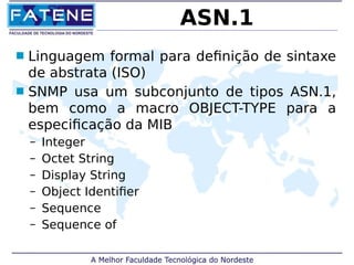 ASN.1 
 Linguagem formal para definição de sintaxe 
de abstrata (ISO) 
 SNMP usa um subconjunto de tipos ASN.1, 
bem como a macro OBJECT-TYPE para a 
especificação da MIB 
– Integer 
– Octet String 
– Display String 
– Object Identifier 
– Sequence 
– Sequence of 
 