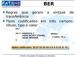 BER 
 Regras que geram a sintaxe de 
transferência 
 Tipos codificados em três campos: 
rótulo, tipo e valor 
ex.: 
ex::= sequence { 
nome OCTET STRING, 
idade INTEGER 
} 
dados: 
{ adao, 45 } 
dados codificados: 30 07 02 04 dados codificados: 30 07 02 04 0044 AA DD AA OO 0022 0011 4455 
 