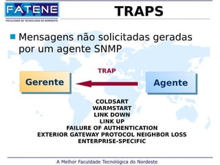 TRAPS 
 Mensagens não solicitadas geradas 
por um agente SNMP 
TRAP 
GGeerreennttee AAggeennttee 
COLDSART 
WARMSTART 
LINK DOWN 
LINK UP 
FAILURE OF AUTHENTICATION 
EXTERIOR GATEWAY PROTOCOL NEIGHBOR LOSS 
ENTERPRISE-SPECIFIC 
 