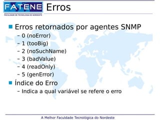 Erros 
 Erros retornados por agentes SNMP 
– 0 (noError) 
– 1 (tooBig) 
– 2 (noSuchName) 
– 3 (badValue) 
– 4 (readOnly) 
– 5 (genError) 
 Índice do Erro 
– Indica a qual variável se refere o erro 
 