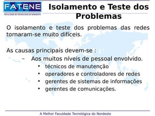 Isolamento e Teste dos 
Problemas 
O isolamento e teste dos problemas das redes 
tornaram-se muito difíceis. 
As causas principais devem-se : 
– Aos muitos níveis de pessoal envolvido. 
• técnicos de manutenção 
• operadores e controladores de redes 
• gerentes de sistemas de informações 
• gerentes de comunicações. 
 