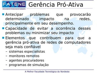 Gerência Pró-Ativa 
 Antecipar problemas que provocarão 
determinado impacto na redes, 
principalmente em seu desempenho. 
 Capacidade de evitar a ocorrência desses 
problemas ou minimizar seu impacto 
 Elementos que contribuem para que a 
gerência pró-ativa de redes de computadores 
seja mais confiável 
– sistemas especialistas 
– monitores remotos 
– agentes procuradores 
– programas de simulação 
 